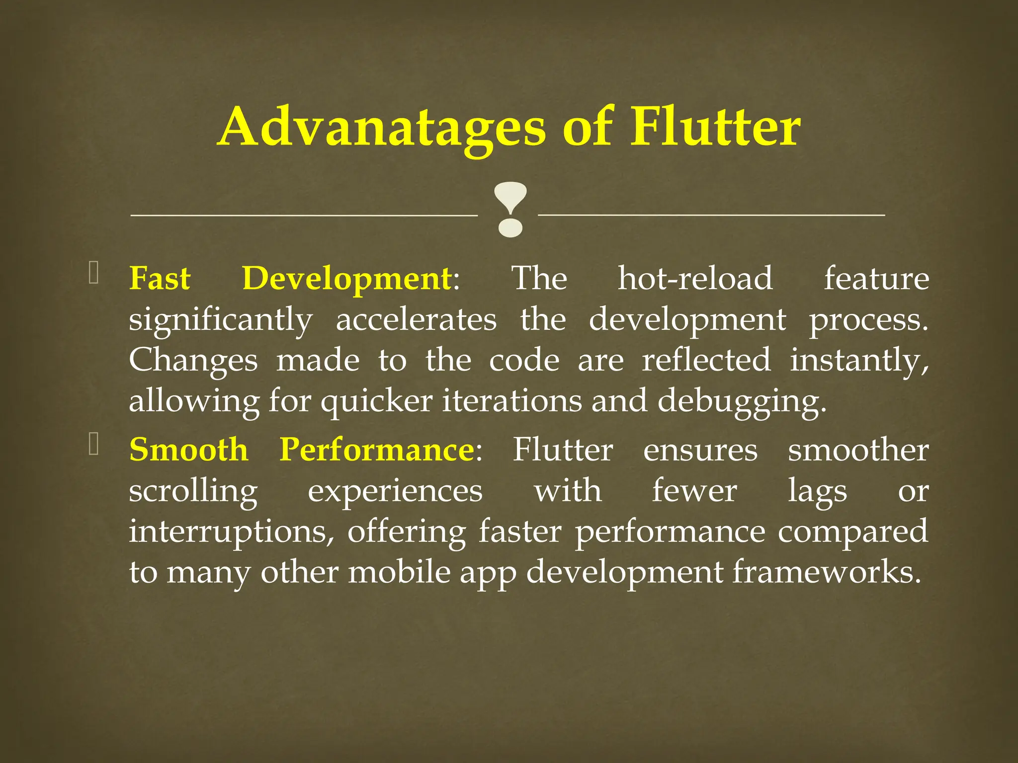 
 Fast Development: The hot-reload feature
significantly accelerates the development process.
Changes made to the code are reflected instantly,
allowing for quicker iterations and debugging.
 Smooth Performance: Flutter ensures smoother
scrolling experiences with fewer lags or
interruptions, offering faster performance compared
to many other mobile app development frameworks.
Advanatages of Flutter
 