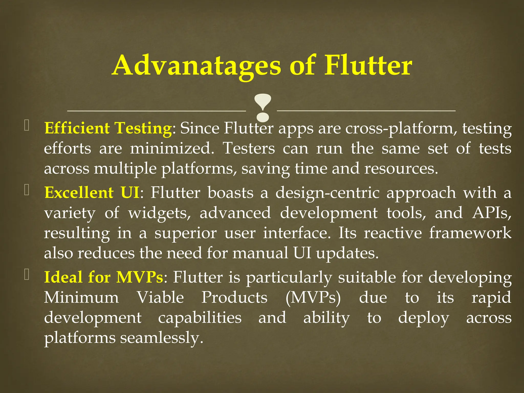 
 Efficient Testing: Since Flutter apps are cross-platform, testing
efforts are minimized. Testers can run the same set of tests
across multiple platforms, saving time and resources.
 Excellent UI: Flutter boasts a design-centric approach with a
variety of widgets, advanced development tools, and APIs,
resulting in a superior user interface. Its reactive framework
also reduces the need for manual UI updates.
 Ideal for MVPs: Flutter is particularly suitable for developing
Minimum Viable Products (MVPs) due to its rapid
development capabilities and ability to deploy across
platforms seamlessly.
Advanatages of Flutter
 