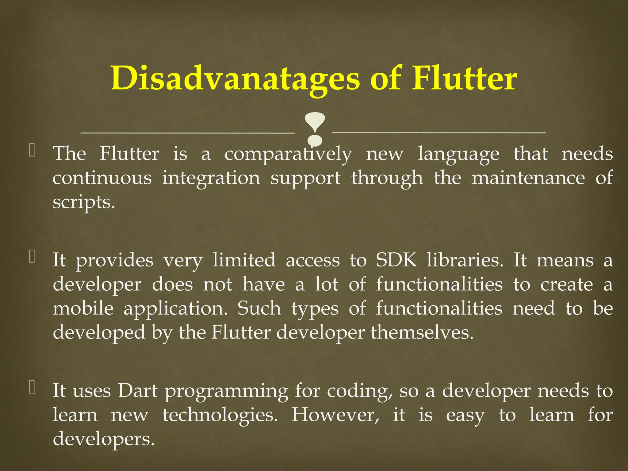 
 The Flutter is a comparatively new language that needs
continuous integration support through the maintenance of
scripts.
 It provides very limited access to SDK libraries. It means a
developer does not have a lot of functionalities to create a
mobile application. Such types of functionalities need to be
developed by the Flutter developer themselves.
 It uses Dart programming for coding, so a developer needs to
learn new technologies. However, it is easy to learn for
developers.
Disadvanatages of Flutter
 