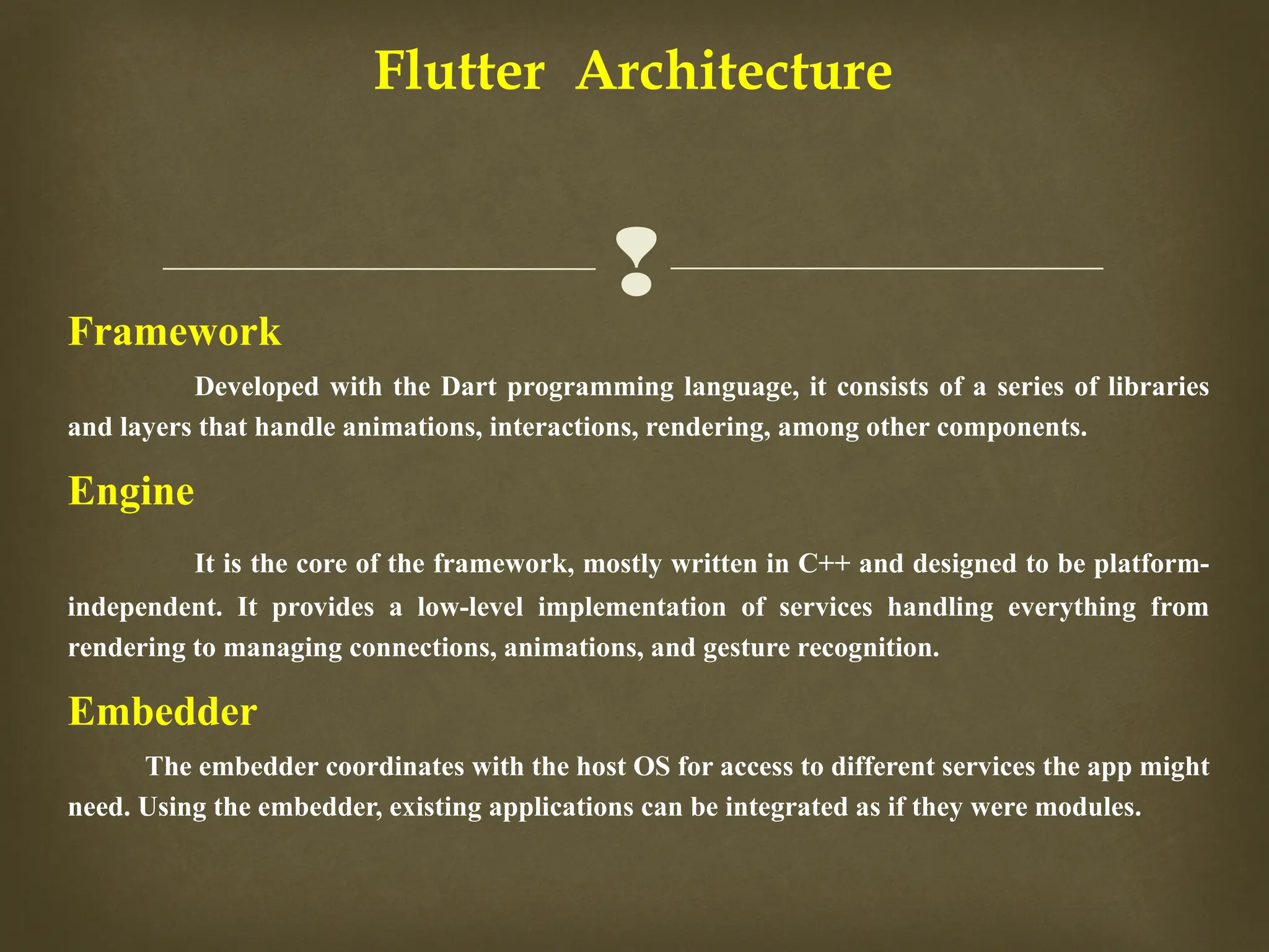 
Flutter Architecture
Framework
Developed with the Dart programming language, it consists of a series of libraries
and layers that handle animations, interactions, rendering, among other components.
Engine
It is the core of the framework, mostly written in C++ and designed to be platform-
independent. It provides a low-level implementation of services handling everything from
rendering to managing connections, animations, and gesture recognition.
Embedder
The embedder coordinates with the host OS for access to different services the app might
need. Using the embedder, existing applications can be integrated as if they were modules.
 