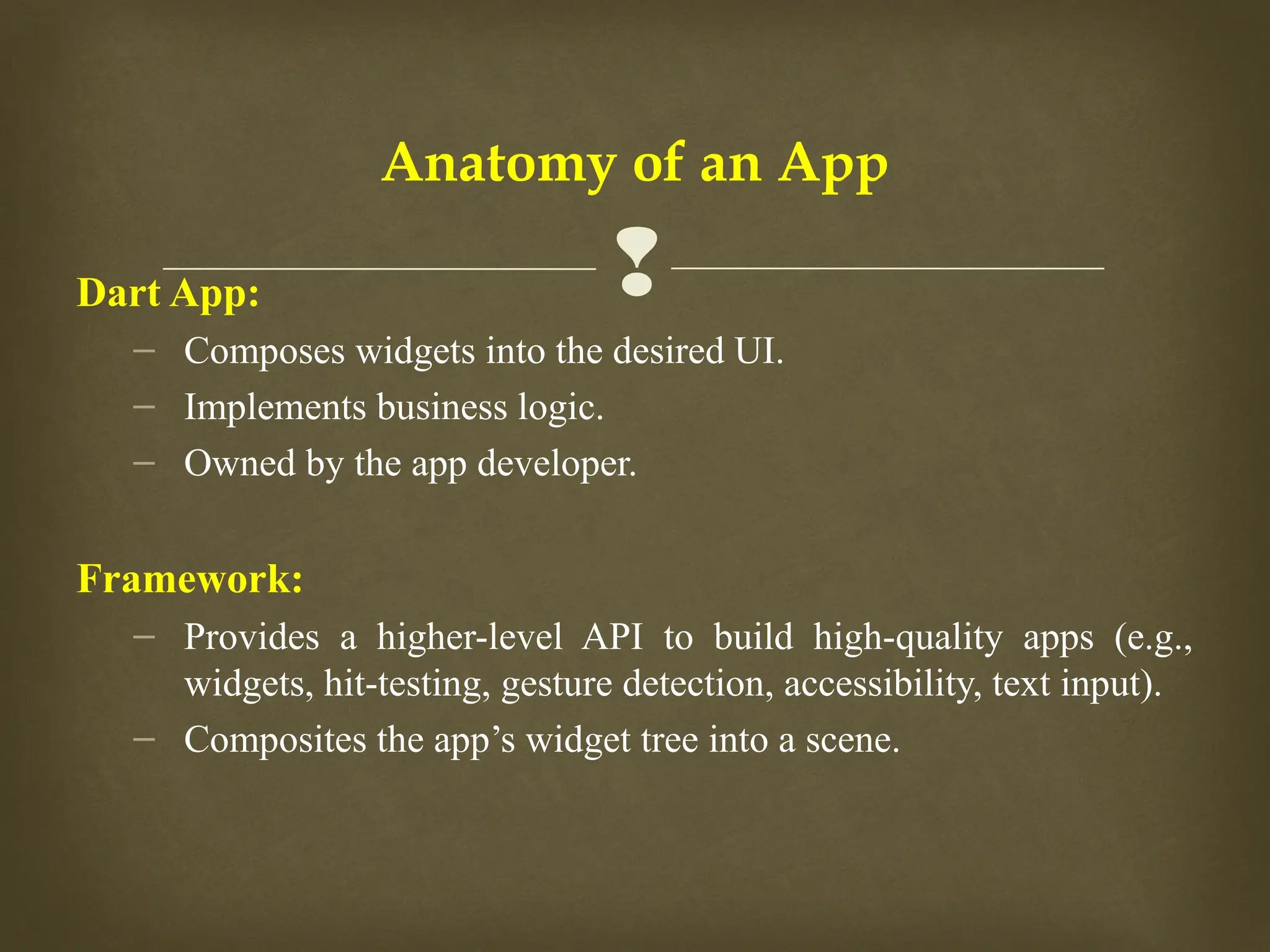 
Anatomy of an App
Dart App:
– Composes widgets into the desired UI.
– Implements business logic.
– Owned by the app developer.
Framework:
– Provides a higher-level API to build high-quality apps (e.g.,
widgets, hit-testing, gesture detection, accessibility, text input).
– Composites the app’s widget tree into a scene.
 