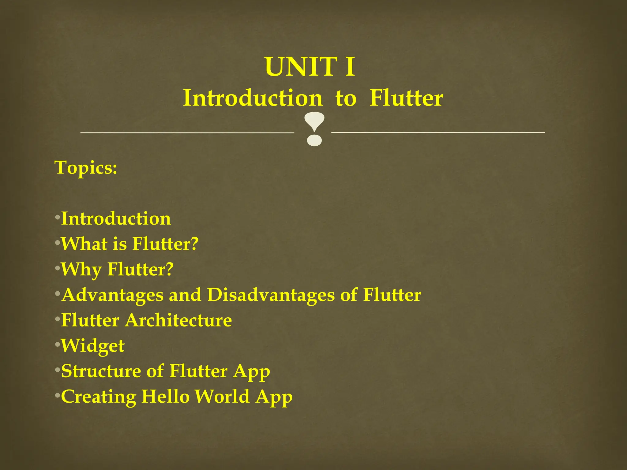 
Topics:
•Introduction
•What is Flutter?
•Why Flutter?
•Advantages and Disadvantages of Flutter
•Flutter Architecture
•Widget
•Structure of Flutter App
•Creating Hello World App
UNIT I
Introduction to Flutter
 