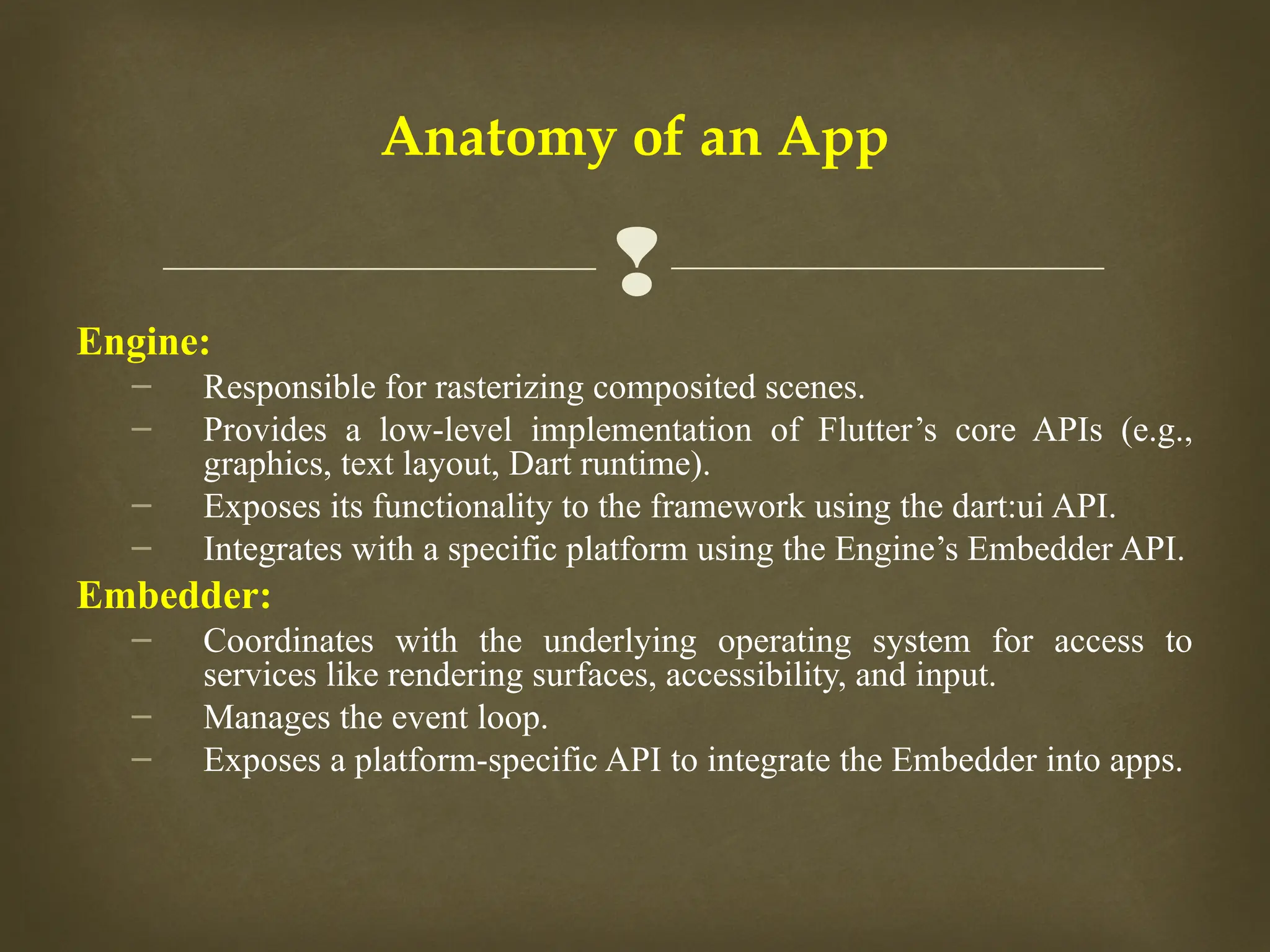 
Anatomy of an App
Engine:
– Responsible for rasterizing composited scenes.
– Provides a low-level implementation of Flutter’s core APIs (e.g.,
graphics, text layout, Dart runtime).
– Exposes its functionality to the framework using the dart:ui API.
– Integrates with a specific platform using the Engine’s Embedder API.
Embedder:
– Coordinates with the underlying operating system for access to
services like rendering surfaces, accessibility, and input.
– Manages the event loop.
– Exposes a platform-specific API to integrate the Embedder into apps.
 