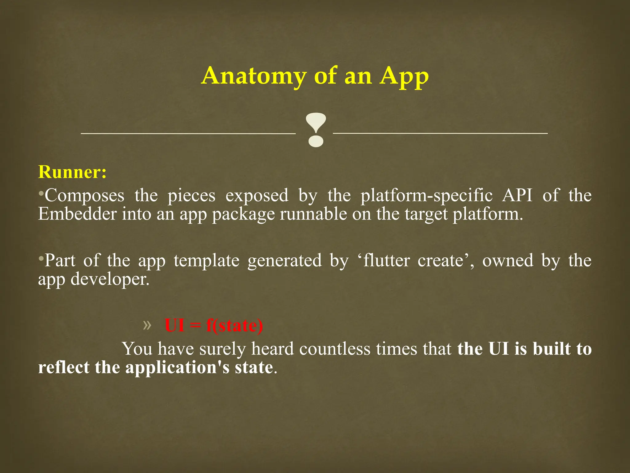 
Anatomy of an App
Runner:
•Composes the pieces exposed by the platform-specific API of the
Embedder into an app package runnable on the target platform.
•Part of the app template generated by ‘flutter create’, owned by the
app developer.
» UI = f(state)
You have surely heard countless times that the UI is built to
reflect the application's state.
 