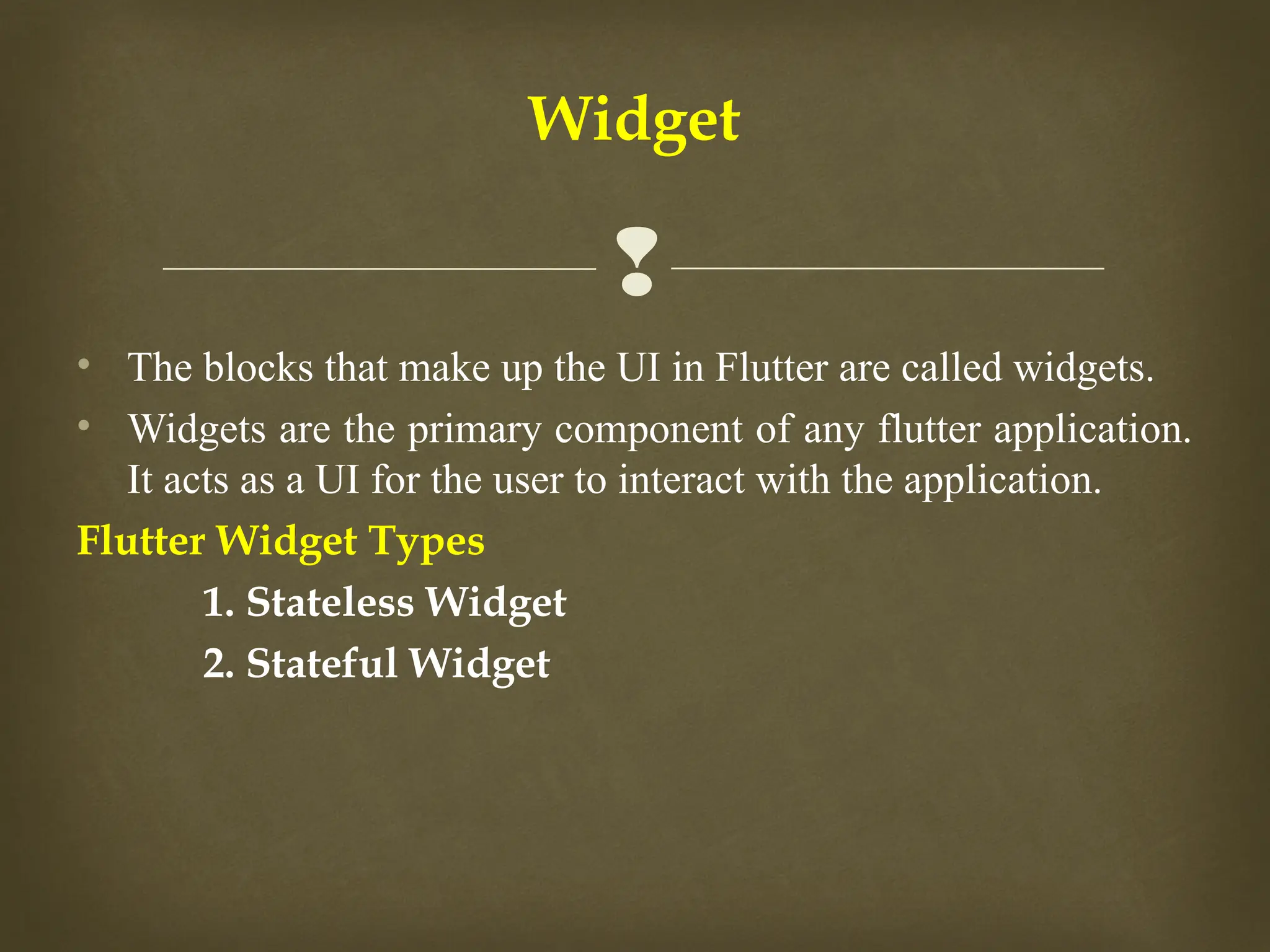 
• The blocks that make up the UI in Flutter are called widgets.
• Widgets are the primary component of any flutter application.
It acts as a UI for the user to interact with the application.
Flutter Widget Types
1. Stateless Widget
2. Stateful Widget
Widget
 