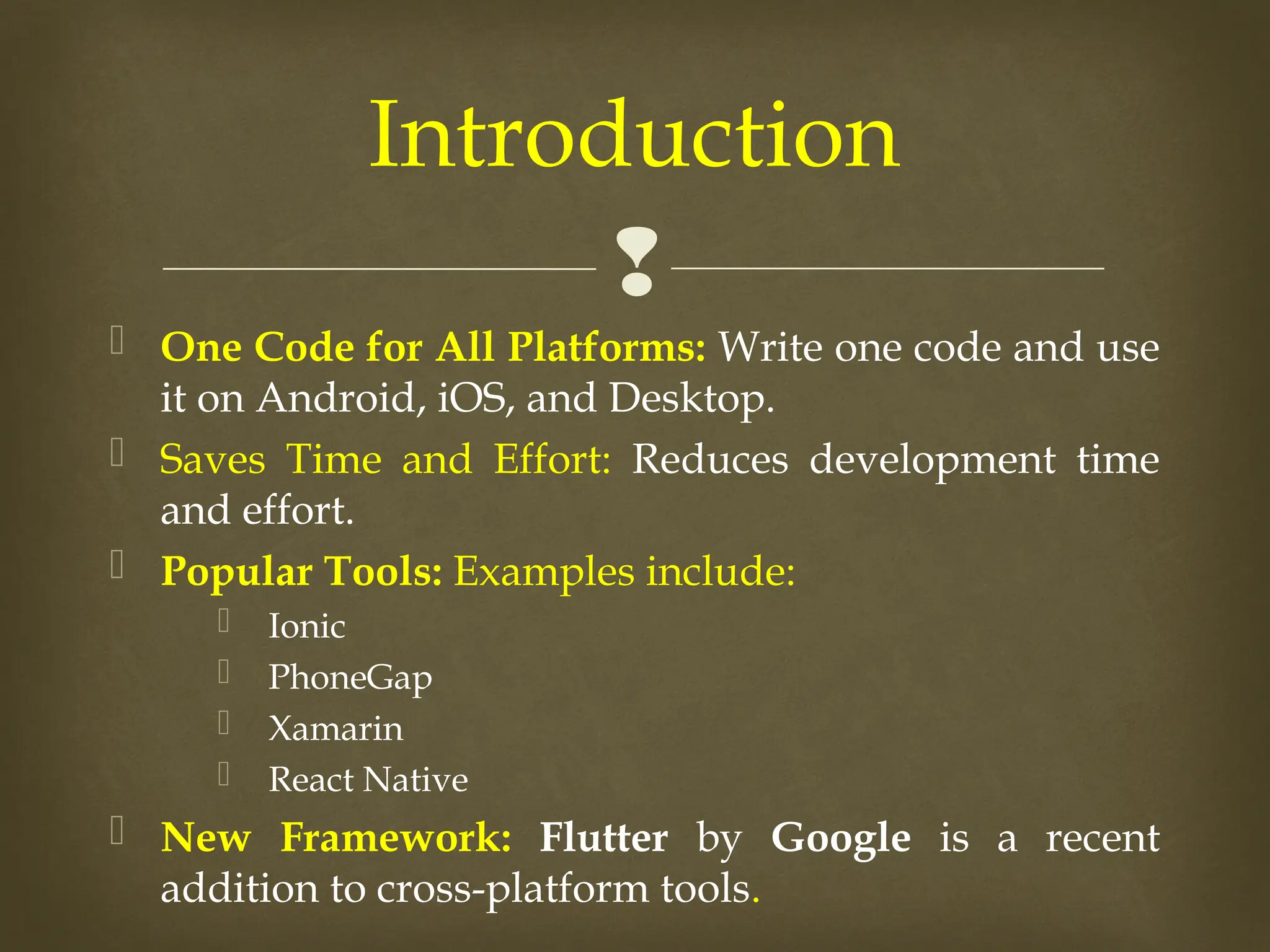 
 One Code for All Platforms: Write one code and use
it on Android, iOS, and Desktop.
 Saves Time and Effort: Reduces development time
and effort.
 Popular Tools: Examples include:
 Ionic
 PhoneGap
 Xamarin
 React Native
 New Framework: Flutter by Google is a recent
addition to cross-platform tools.
Introduction
 