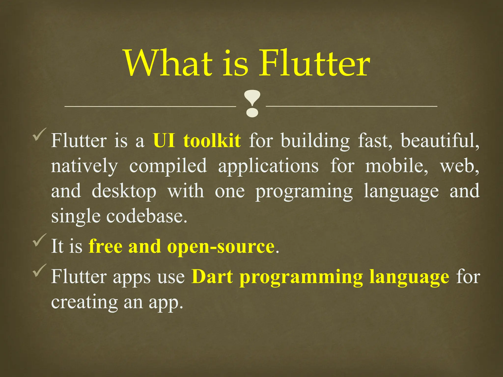 
Flutter is a UI toolkit for building fast, beautiful,
natively compiled applications for mobile, web,
and desktop with one programing language and
single codebase.
It is free and open-source.
Flutter apps use Dart programming language for
creating an app.
What is Flutter
 