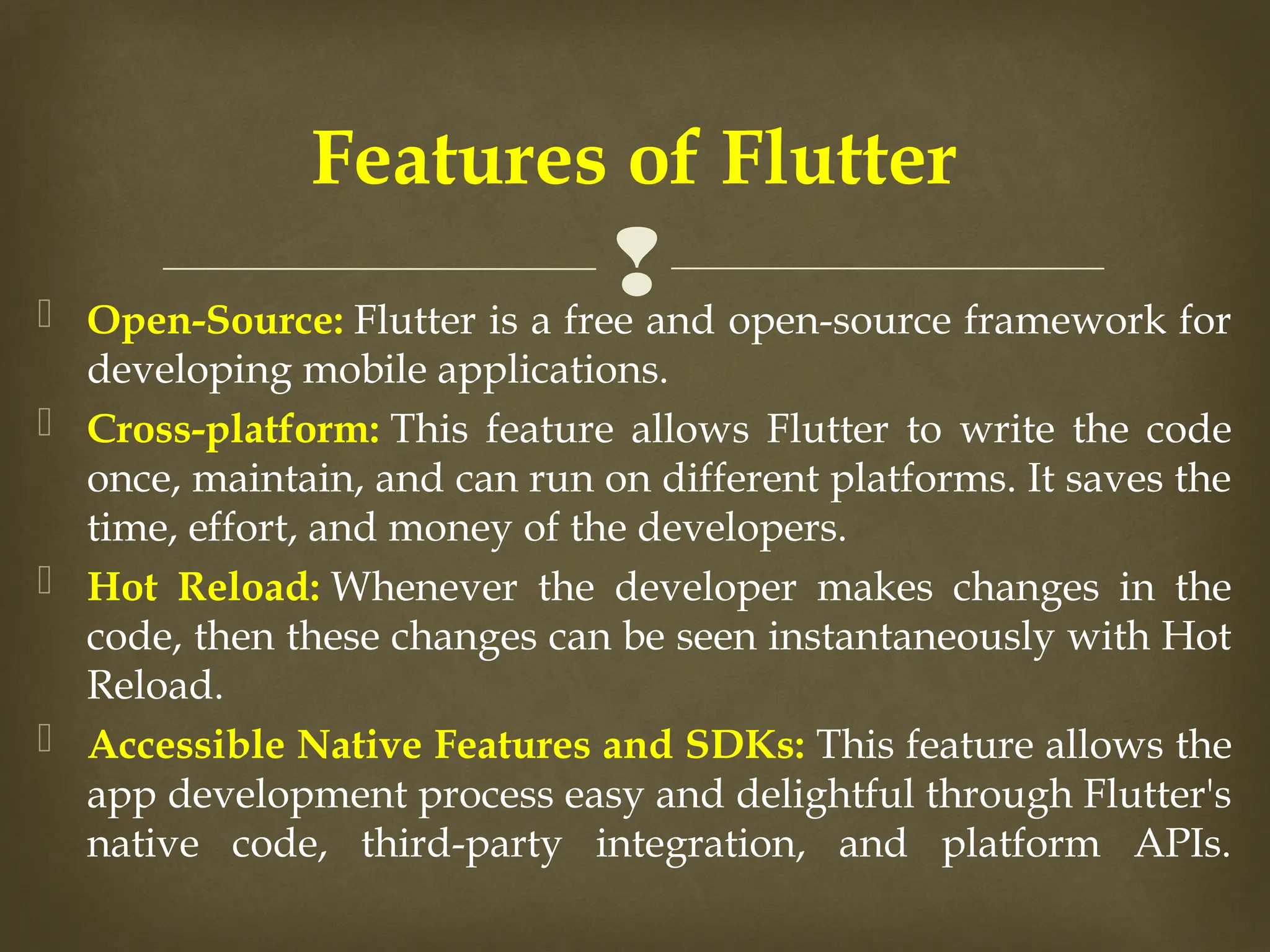 
 Open-Source: Flutter is a free and open-source framework for
developing mobile applications.​
 Cross-platform: This feature allows Flutter to write the code
once, maintain, and can run on different platforms. It saves the
time, effort, and money of the developers.​
 Hot Reload: Whenever the developer makes changes in the
code, then these changes can be seen instantaneously with Hot
Reload. ​
 Accessible Native Features and SDKs: This feature allows the
app development process easy and delightful through Flutter's
native code, third-party integration, and platform APIs.​
​
Features of Flutter
 