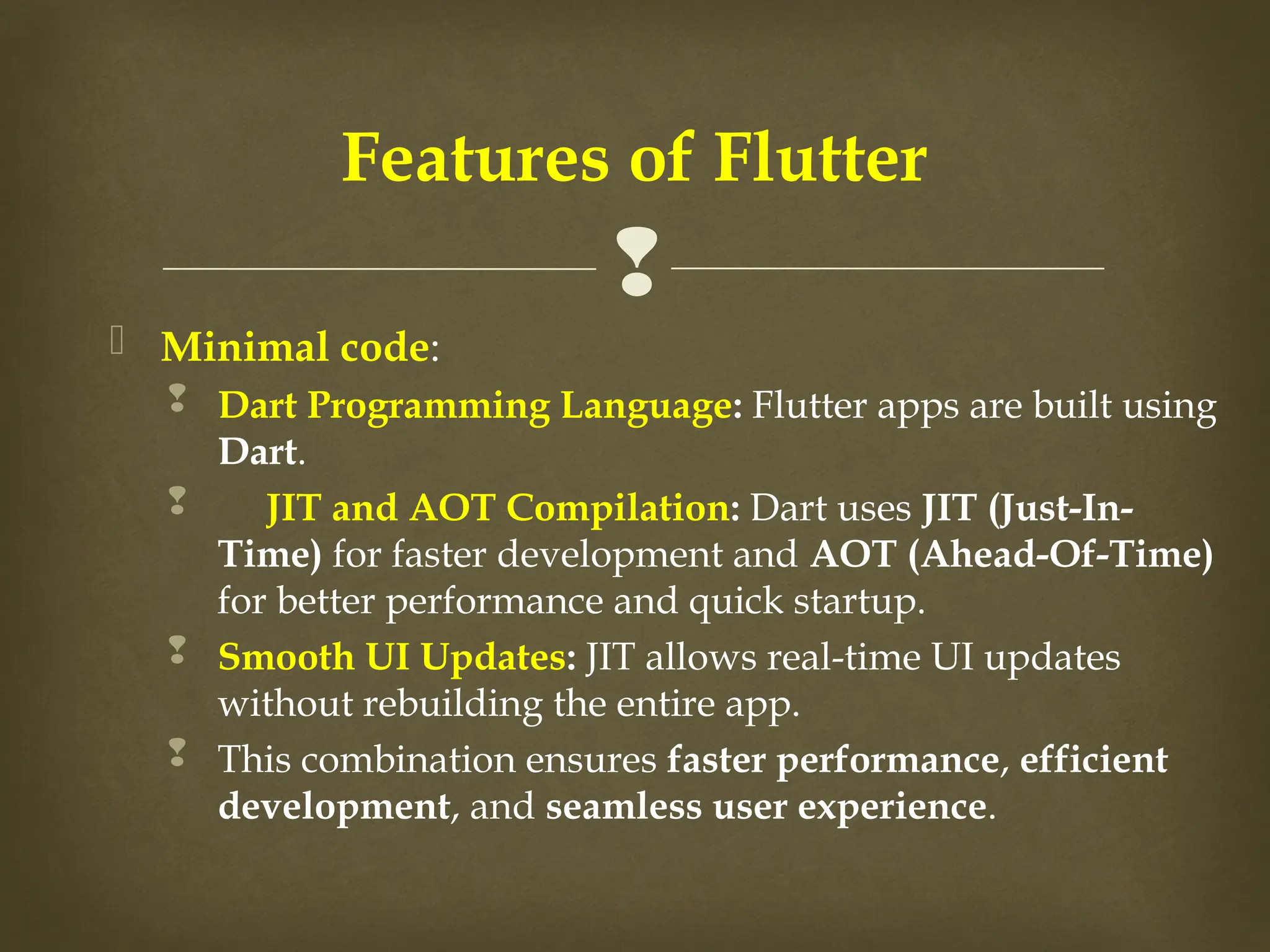 
 Minimal code:
 Dart Programming Language: Flutter apps are built using
Dart.
 JIT and AOT Compilation: Dart uses JIT (Just-In-
Time) for faster development and AOT (Ahead-Of-Time)
for better performance and quick startup.
 Smooth UI Updates: JIT allows real-time UI updates
without rebuilding the entire app.
 This combination ensures faster performance, efficient
development, and seamless user experience.
Features of Flutter
 