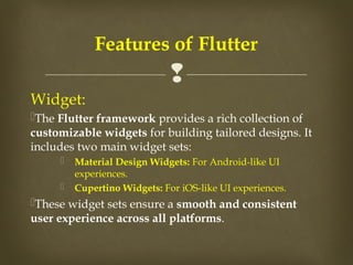 
Widget:
The Flutter framework provides a rich collection of
customizable widgets for building tailored designs. It
includes two main widget sets:
 Material Design Widgets: For Android-like UI
experiences.
 Cupertino Widgets: For iOS-like UI experiences.
These widget sets ensure a smooth and consistent
user experience across all platforms.
Features of Flutter
 