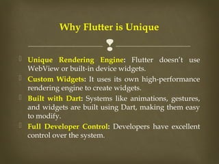 
 Unique Rendering Engine: Flutter doesn’t use
WebView or built-in device widgets.
 Custom Widgets: It uses its own high-performance
rendering engine to create widgets.
 Built with Dart: Systems like animations, gestures,
and widgets are built using Dart, making them easy
to modify.
 Full Developer Control: Developers have excellent
control over the system.
Why Flutter is Unique
 
