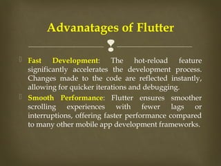 
 Fast Development: The hot-reload feature
significantly accelerates the development process.
Changes made to the code are reflected instantly,
allowing for quicker iterations and debugging.
 Smooth Performance: Flutter ensures smoother
scrolling experiences with fewer lags or
interruptions, offering faster performance compared
to many other mobile app development frameworks.
Advanatages of Flutter
 