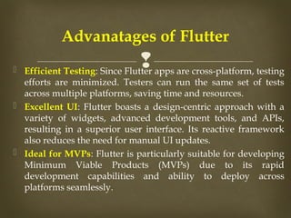 
 Efficient Testing: Since Flutter apps are cross-platform, testing
efforts are minimized. Testers can run the same set of tests
across multiple platforms, saving time and resources.
 Excellent UI: Flutter boasts a design-centric approach with a
variety of widgets, advanced development tools, and APIs,
resulting in a superior user interface. Its reactive framework
also reduces the need for manual UI updates.
 Ideal for MVPs: Flutter is particularly suitable for developing
Minimum Viable Products (MVPs) due to its rapid
development capabilities and ability to deploy across
platforms seamlessly.
Advanatages of Flutter
 