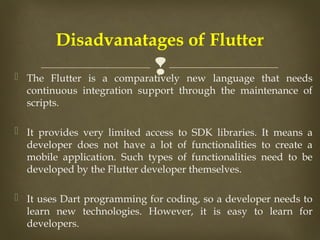 
 The Flutter is a comparatively new language that needs
continuous integration support through the maintenance of
scripts.
 It provides very limited access to SDK libraries. It means a
developer does not have a lot of functionalities to create a
mobile application. Such types of functionalities need to be
developed by the Flutter developer themselves.
 It uses Dart programming for coding, so a developer needs to
learn new technologies. However, it is easy to learn for
developers.
Disadvanatages of Flutter
 