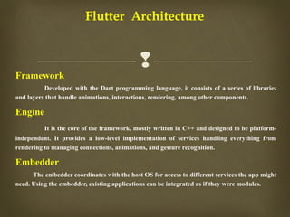 
Flutter Architecture
Framework
Developed with the Dart programming language, it consists of a series of libraries
and layers that handle animations, interactions, rendering, among other components.
Engine
It is the core of the framework, mostly written in C++ and designed to be platform-
independent. It provides a low-level implementation of services handling everything from
rendering to managing connections, animations, and gesture recognition.
Embedder
The embedder coordinates with the host OS for access to different services the app might
need. Using the embedder, existing applications can be integrated as if they were modules.
 