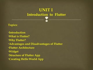 
Topics:
•Introduction
•What is Flutter?
•Why Flutter?
•Advantages and Disadvantages of Flutter
•Flutter Architecture
•Widget
•Structure of Flutter App
•Creating Hello World App
UNIT I
Introduction to Flutter
 