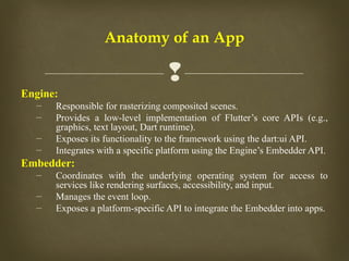 
Anatomy of an App
Engine:
– Responsible for rasterizing composited scenes.
– Provides a low-level implementation of Flutter’s core APIs (e.g.,
graphics, text layout, Dart runtime).
– Exposes its functionality to the framework using the dart:ui API.
– Integrates with a specific platform using the Engine’s Embedder API.
Embedder:
– Coordinates with the underlying operating system for access to
services like rendering surfaces, accessibility, and input.
– Manages the event loop.
– Exposes a platform-specific API to integrate the Embedder into apps.
 