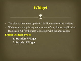 
• The blocks that make up the UI in Flutter are called widgets.
• Widgets are the primary component of any flutter application.
It acts as a UI for the user to interact with the application.
Flutter Widget Types
1. Stateless Widget
2. Stateful Widget
Widget
 