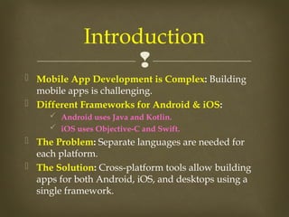 
 Mobile App Development is Complex: Building
mobile apps is challenging.
 Different Frameworks for Android & iOS:
 Android uses Java and Kotlin.
 iOS uses Objective-C and Swift.
 The Problem: Separate languages are needed for
each platform.
 The Solution: Cross-platform tools allow building
apps for both Android, iOS, and desktops using a
single framework.
Introduction
 