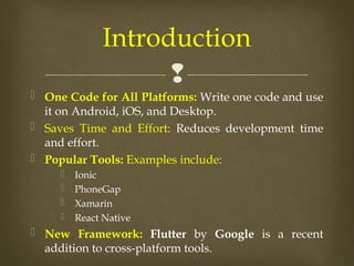 
 One Code for All Platforms: Write one code and use
it on Android, iOS, and Desktop.
 Saves Time and Effort: Reduces development time
and effort.
 Popular Tools: Examples include:
 Ionic
 PhoneGap
 Xamarin
 React Native
 New Framework: Flutter by Google is a recent
addition to cross-platform tools.
Introduction
 
