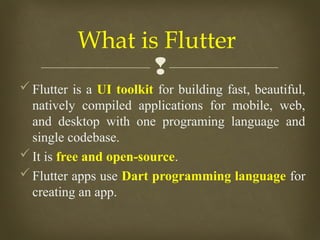 
Flutter is a UI toolkit for building fast, beautiful,
natively compiled applications for mobile, web,
and desktop with one programing language and
single codebase.
It is free and open-source.
Flutter apps use Dart programming language for
creating an app.
What is Flutter
 