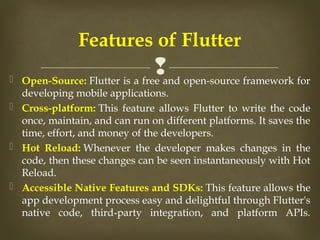 
 Open-Source: Flutter is a free and open-source framework for
developing mobile applications.​
 Cross-platform: This feature allows Flutter to write the code
once, maintain, and can run on different platforms. It saves the
time, effort, and money of the developers.​
 Hot Reload: Whenever the developer makes changes in the
code, then these changes can be seen instantaneously with Hot
Reload. ​
 Accessible Native Features and SDKs: This feature allows the
app development process easy and delightful through Flutter's
native code, third-party integration, and platform APIs.​
​
Features of Flutter
 