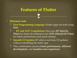 
 Minimal code:
 Dart Programming Language: Flutter apps are built using
Dart.
 JIT and AOT Compilation: Dart uses JIT (Just-In-
Time) for faster development and AOT (Ahead-Of-Time)
for better performance and quick startup.
 Smooth UI Updates: JIT allows real-time UI updates
without rebuilding the entire app.
 This combination ensures faster performance, efficient
development, and seamless user experience.
Features of Flutter
 