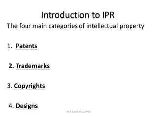 Introduction to IPR
The four main categories of intellectual property
1. Patents
2. Trademarks
3. Copyrights
4. Designs
Mr.S.Ashok M.Sc,(PhD)
 