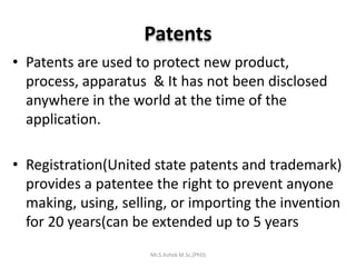 Patents
• Patents are used to protect new product,
process, apparatus & It has not been disclosed
anywhere in the world at the time of the
application.
• Registration(United state patents and trademark)
provides a patentee the right to prevent anyone
making, using, selling, or importing the invention
for 20 years(can be extended up to 5 years
Mr.S.Ashok M.Sc,(PhD)
 