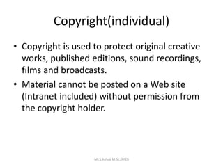 Copyright(individual)
• Copyright is used to protect original creative
works, published editions, sound recordings,
films and broadcasts.
• Material cannot be posted on a Web site
(Intranet included) without permission from
the copyright holder.
Mr.S.Ashok M.Sc,(PhD)
 