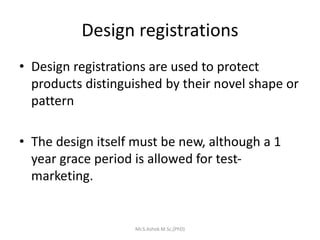 Design registrations
• Design registrations are used to protect
products distinguished by their novel shape or
pattern
• The design itself must be new, although a 1
year grace period is allowed for test-
marketing.
Mr.S.Ashok M.Sc,(PhD)
 