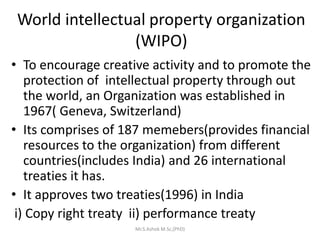 World intellectual property organization
(WIPO)
• To encourage creative activity and to promote the
protection of intellectual property through out
the world, an Organization was established in
1967( Geneva, Switzerland)
• Its comprises of 187 memebers(provides financial
resources to the organization) from different
countries(includes India) and 26 international
treaties it has.
• It approves two treaties(1996) in India
i) Copy right treaty ii) performance treaty
Mr.S.Ashok M.Sc,(PhD)
 