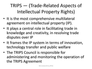 TRIPS — (Trade-Related Aspects of
Intellectual Property Rights)
• It is the most comprehensive multilateral
agreement on intellectual property (IP).
• It plays a central role in facilitating trade in
knowledge and creativity, in resolving trade
disputes over IP
• It frames the IP system in terms of innovation,
technology transfer and public welfare
• The TRIPS Council is responsible for
administering and monitoring the operation of
the TRIPS Agreement
Mr.S.Ashok M.Sc,(PhD)
 