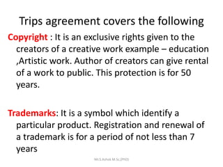 Trips agreement covers the following
Copyright : It is an exclusive rights given to the
creators of a creative work example – education
,Artistic work. Author of creators can give rental
of a work to public. This protection is for 50
years.
Trademarks: It is a symbol which identify a
particular product. Registration and renewal of
a trademark is for a period of not less than 7
years
Mr.S.Ashok M.Sc,(PhD)
 