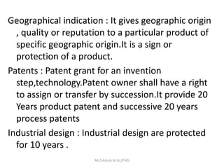Geographical indication : It gives geographic origin
, quality or reputation to a particular product of
specific geographic origin.It is a sign or
protection of a product.
Patents : Patent grant for an invention
step,technology.Patent owner shall have a right
to assign or transfer by succession.It provide 20
Years product patent and successive 20 years
process patents
Industrial design : Industrial design are protected
for 10 years .
Mr.S.Ashok M.Sc,(PhD)
 