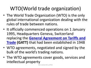 WTO(World trade organization)
• The World Trade Organization (WTO) is the only
global international organization dealing with the
rules of trade between nations.
• It officially commenced operations on 1 January
1995, Headquarters Geneva, Switzerland
replacing the General Agreement on Tariffs and
Trade (GATT) that had been established in 1948
• WTO agreements, negotiated and signed by the
bulk of the world’s trading nations.
• The WTO agreements cover goods, services and
intellectual property
Mr.S.Ashok M.Sc,(PhD)
 