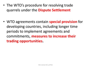 • The WTO’s procedure for resolving trade
quarrels under the Dispute Settlement
• WTO agreements contain special provision for
developing countries, including longer time
periods to implement agreements and
commitments, measures to increase their
trading opportunities.
Mr.S.Ashok M.Sc,(PhD)
 