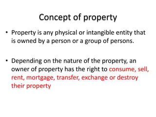 Concept of property
• Property is any physical or intangible entity that
is owned by a person or a group of persons.
• Depending on the nature of the property, an
owner of property has the right to consume, sell,
rent, mortgage, transfer, exchange or destroy
their property
 
