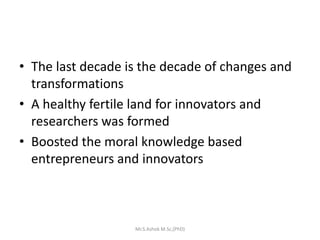 • The last decade is the decade of changes and
transformations
• A healthy fertile land for innovators and
researchers was formed
• Boosted the moral knowledge based
entrepreneurs and innovators
Mr.S.Ashok M.Sc,(PhD)
 