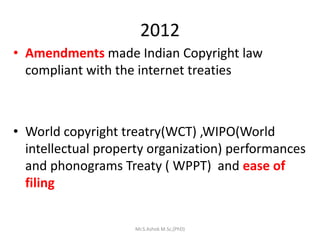 2012
• Amendments made Indian Copyright law
compliant with the internet treaties
• World copyright treatry(WCT) ,WIPO(World
intellectual property organization) performances
and phonograms Treaty ( WPPT) and ease of
filing
Mr.S.Ashok M.Sc,(PhD)
 