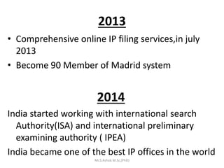 2013
• Comprehensive online IP filing services,in july
2013
• Become 90 Member of Madrid system
2014
India started working with international search
Authority(ISA) and international preliminary
examining authority ( IPEA)
India became one of the best IP offices in the world
Mr.S.Ashok M.Sc,(PhD)
 