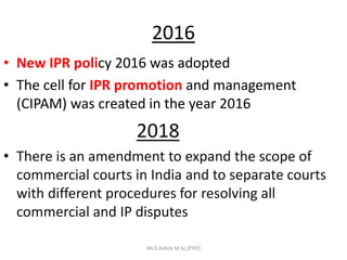 2016
• New IPR policy 2016 was adopted
• The cell for IPR promotion and management
(CIPAM) was created in the year 2016
2018
• There is an amendment to expand the scope of
commercial courts in India and to separate courts
with different procedures for resolving all
commercial and IP disputes
Mr.S.Ashok M.Sc,(PhD)
 