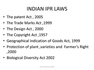 INDIAN IPR LAWS
• The patent Act , 2005
• The Trade Marks Act ,1999
• The Design Act , 2000
• The Copyright Act ,1957
• Geographical indication of Goods Act, 1999
• Protection of plant ,varieties and Farmer’s Right
,2000
• Biological Diversity Act 2002
Mr.S.Ashok M.Sc,(PhD)
 