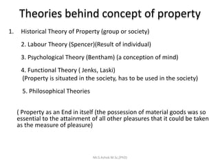 Theories behind concept of property
1. Historical Theory of Property (group or society)
2. Labour Theory (Spencer)(Result of individual)
3. Psychological Theory (Bentham) (a conception of mind)
4. Functional Theory ( Jenks, Laski)
(Property is situated in the society, has to be used in the society)
5. Philosophical Theories
( Property as an End in itself (the possession of material goods was so
essential to the attainment of all other pleasures that it could be taken
as the measure of pleasure)
Mr.S.Ashok M.Sc,(PhD)
 