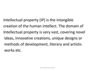 Intellectual property (IP) is the intangible
creation of the human intellect. The domain of
Intellectual property is very vast, covering novel
ideas, innovative creations, unique designs or
methods of development, literary and artistic
works etc.
Mr.S.Ashok M.Sc,(PhD)
 