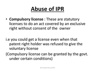 Abuse of IPR
• Compulsory license : These are statutory
licenses to do an act covered by an exclusive
right without consent of the owner
i.e you could get a license even when that
patent right holder was refused to give the
voluntary license
(Compulsory license can be granted by the govt.
under certain conditions)
Mr.S.Ashok M.Sc,(PhD)
 