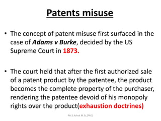 Patents misuse
• The concept of patent misuse first surfaced in the
case of Adams v Burke, decided by the US
Supreme Court in 1873.
• The court held that after the first authorized sale
of a patent product by the patentee, the product
becomes the complete property of the purchaser,
rendering the patentee devoid of his monopoly
rights over the product(exhaustion doctrines)
Mr.S.Ashok M.Sc,(PhD)
 
