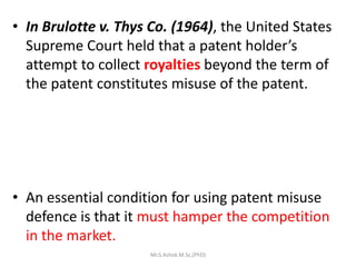 • In Brulotte v. Thys Co. (1964), the United States
Supreme Court held that a patent holder’s
attempt to collect royalties beyond the term of
the patent constitutes misuse of the patent.
• An essential condition for using patent misuse
defence is that it must hamper the competition
in the market.
Mr.S.Ashok M.Sc,(PhD)
 
