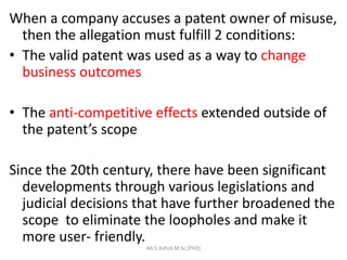 When a company accuses a patent owner of misuse,
then the allegation must fulfill 2 conditions:
• The valid patent was used as a way to change
business outcomes
• The anti-competitive effects extended outside of
the patent’s scope
Since the 20th century, there have been significant
developments through various legislations and
judicial decisions that have further broadened the
scope to eliminate the loopholes and make it
more user- friendly.
Mr.S.Ashok M.Sc,(PhD)
 