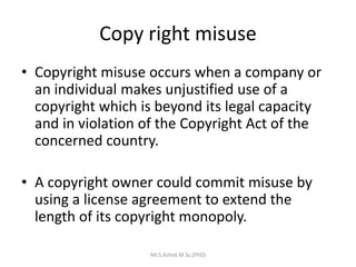 Copy right misuse
• Copyright misuse occurs when a company or
an individual makes unjustified use of a
copyright which is beyond its legal capacity
and in violation of the Copyright Act of the
concerned country.
• A copyright owner could commit misuse by
using a license agreement to extend the
length of its copyright monopoly.
Mr.S.Ashok M.Sc,(PhD)
 